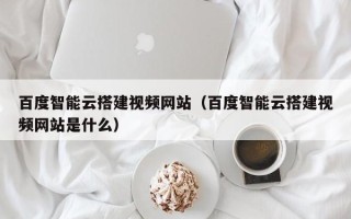 莘县百度智能云搭建视频网站（百度智能云搭建视频网站是什么）