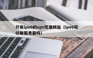 莘县只有ipv6的vps搭建网站（ipv6可以做服务器吗）